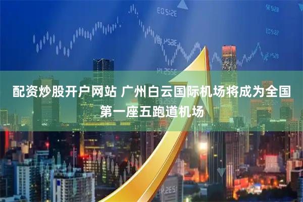 配资炒股开户网站 广州白云国际机场将成为全国第一座五跑道机场