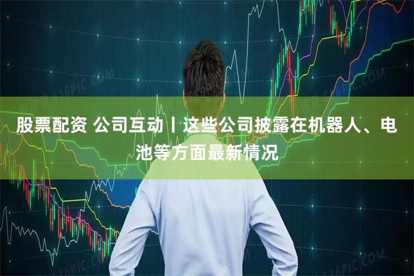 股票配资 公司互动丨这些公司披露在机器人、电池等方面最新情况