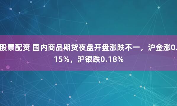 股票配资 国内商品期货夜盘开盘涨跌不一，沪金涨0.15%，沪银跌0.18%