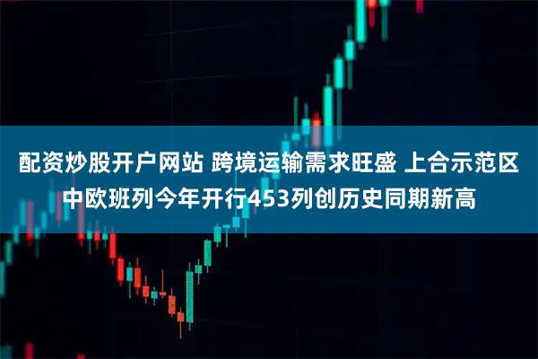 配资炒股开户网站 跨境运输需求旺盛 上合示范区中欧班列今年开行453列创历史同期新高