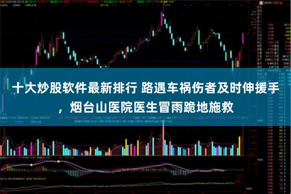 十大炒股软件最新排行 路遇车祸伤者及时伸援手，烟台山医院医生冒雨跪地施救