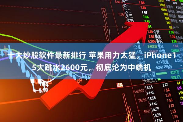 十大炒股软件最新排行 苹果用力太猛，iPhone15大跳水2600元，彻底沦为中端机