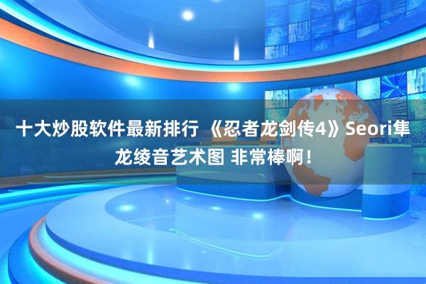 十大炒股软件最新排行 《忍者龙剑传4》Seori隼龙绫音艺术图 非常棒啊！