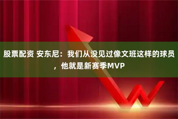 股票配资 安东尼：我们从没见过像文班这样的球员，他就是新赛季MVP