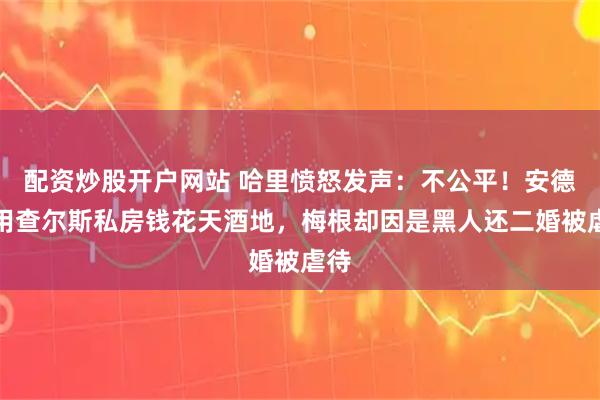 配资炒股开户网站 哈里愤怒发声：不公平！安德鲁用查尔斯私房钱花天酒地，梅根却因是黑人还二婚被虐待