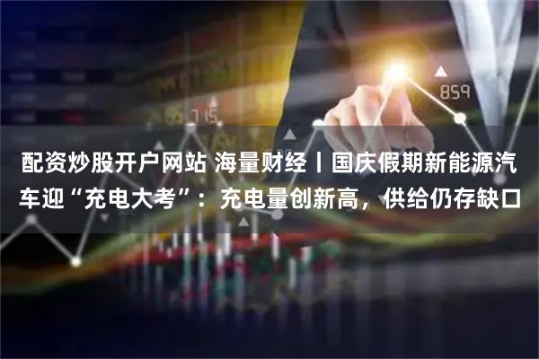 配资炒股开户网站 海量财经丨国庆假期新能源汽车迎“充电大考”：充电量创新高，供给仍存缺口