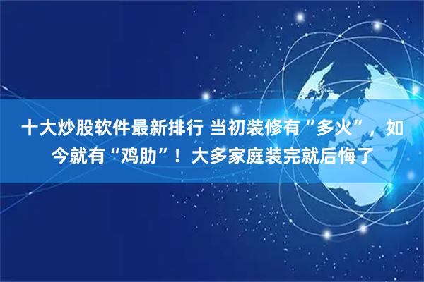 十大炒股软件最新排行 当初装修有“多火”，如今就有“鸡肋”！大多家庭装完就后悔了
