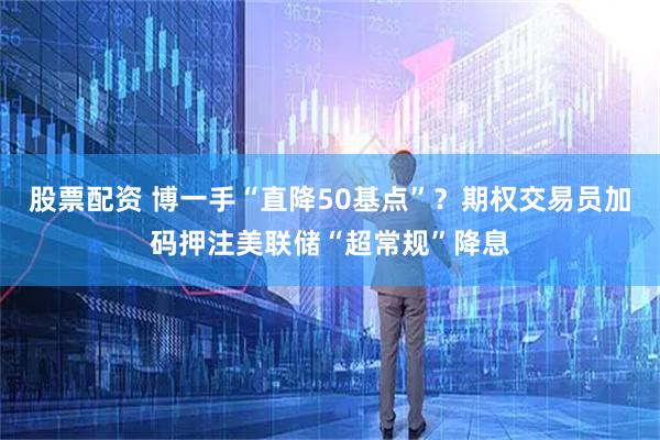 股票配资 博一手“直降50基点”？期权交易员加码押注美联储“超常规”降息