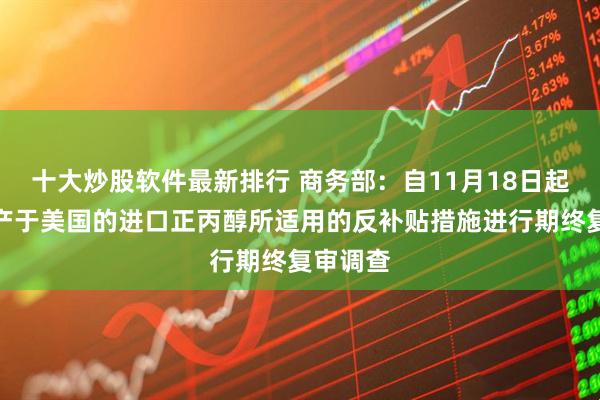 十大炒股软件最新排行 商务部：自11月18日起，对原产于美国的进口正丙醇所适用的反补贴措施进行期终复审调查