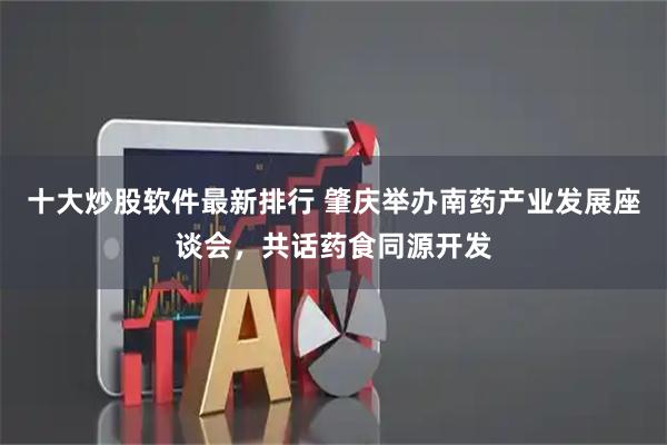 十大炒股软件最新排行 肇庆举办南药产业发展座谈会，共话药食同源开发