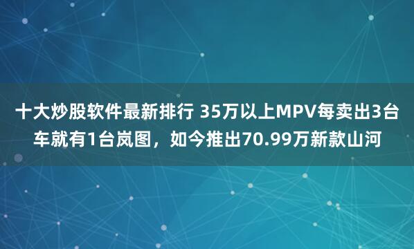 十大炒股软件最新排行 35万以上MPV每卖出3台车就有1台岚图，如今推出70.99万新款山河
