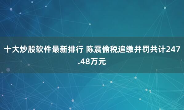 十大炒股软件最新排行 陈震偷税追缴并罚共计247.48万元