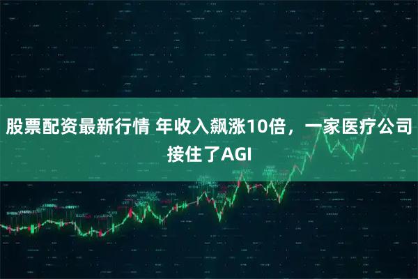 股票配资最新行情 年收入飙涨10倍，一家医疗公司接住了AGI