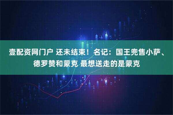壹配资网门户 还未结束！名记：国王兜售小萨、德罗赞和蒙克 最想送走的是蒙克
