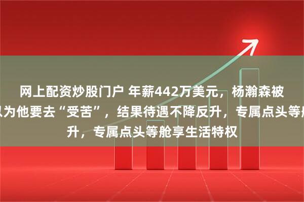 网上配资炒股门户 年薪442万美元，杨瀚森被下放了，都以为他要去“受苦”，结果待遇不降反升，专属点头等舱享生活特权