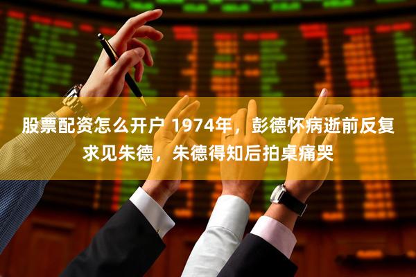 股票配资怎么开户 1974年，彭德怀病逝前反复求见朱德，朱德得知后拍桌痛哭